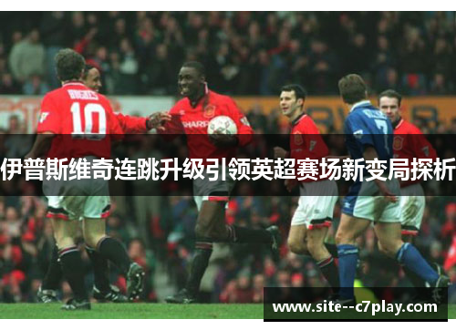 伊普斯维奇连跳升级引领英超赛场新变局探析